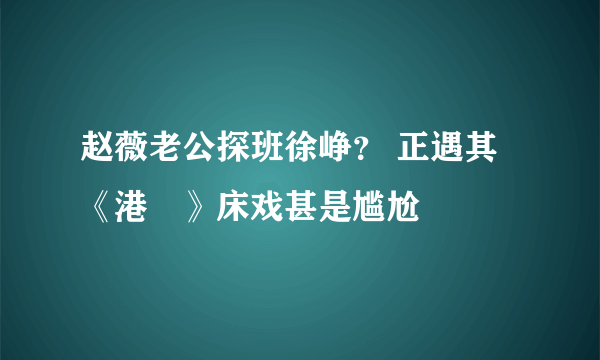 赵薇老公探班徐峥？ 正遇其《港囧》床戏甚是尴尬