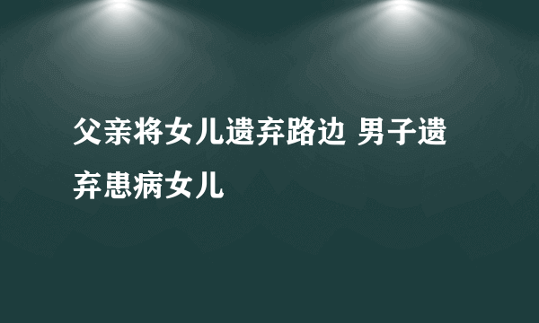 父亲将女儿遗弃路边 男子遗弃患病女儿