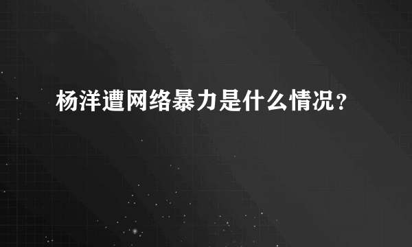 杨洋遭网络暴力是什么情况？