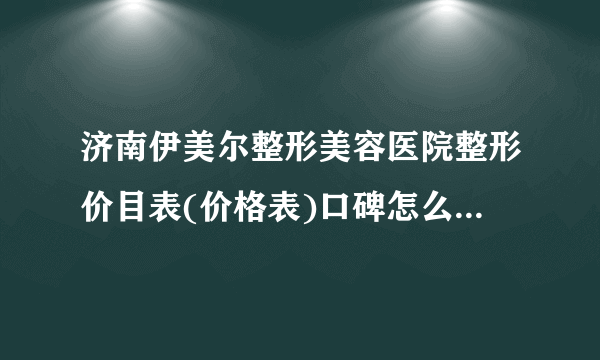 济南伊美尔整形美容医院整形价目表(价格表)口碑怎么样_正规吗_地址