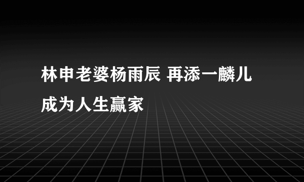 林申老婆杨雨辰 再添一麟儿成为人生赢家