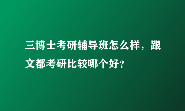 三博士考研辅导班怎么样，跟文都考研比较哪个好？