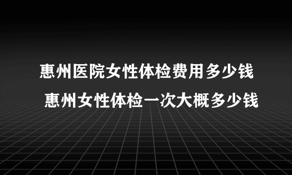 惠州医院女性体检费用多少钱 惠州女性体检一次大概多少钱