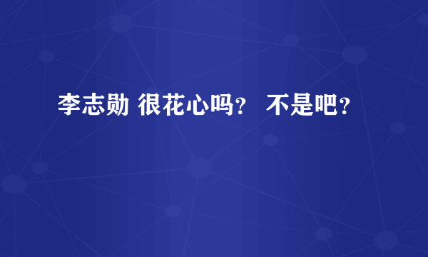 李志勋 很花心吗？ 不是吧？