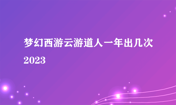 梦幻西游云游道人一年出几次2023