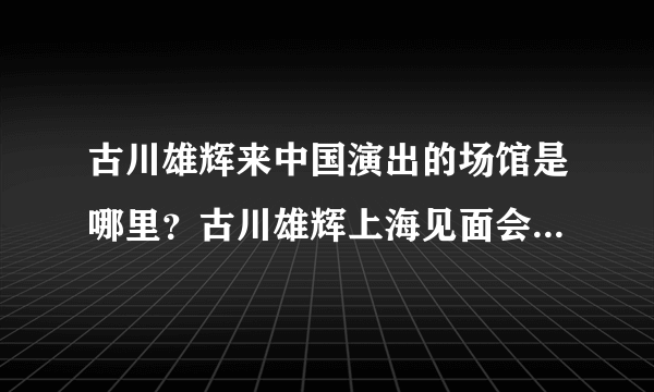 古川雄辉来中国演出的场馆是哪里？古川雄辉上海见面会那个场馆