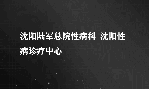 沈阳陆军总院性病科_沈阳性病诊疗中心