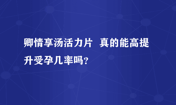 卿情享汤活力片  真的能高提升受孕几率吗？