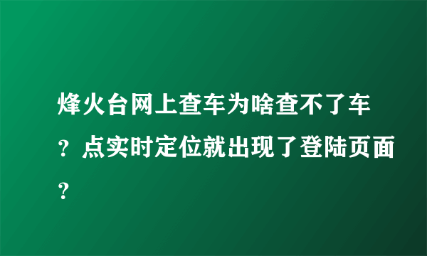 烽火台网上查车为啥查不了车？点实时定位就出现了登陆页面？