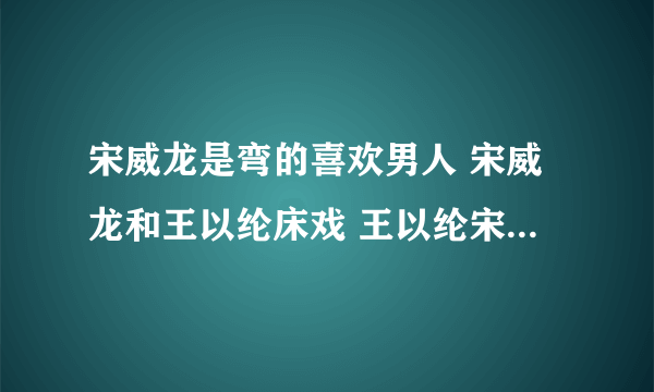 宋威龙是弯的喜欢男人 宋威龙和王以纶床戏 王以纶宋威龙为什么亲