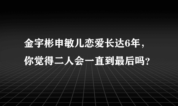 金宇彬申敏儿恋爱长达6年，你觉得二人会一直到最后吗？