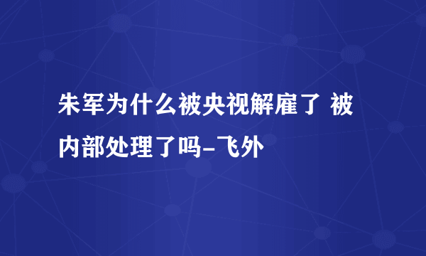 朱军为什么被央视解雇了 被内部处理了吗-飞外