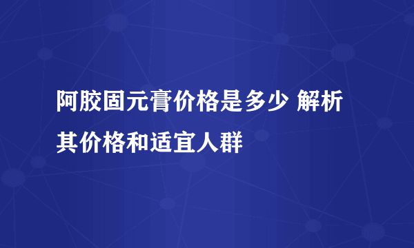 阿胶固元膏价格是多少 解析其价格和适宜人群