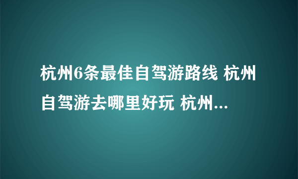 杭州6条最佳自驾游路线 杭州自驾游去哪里好玩 杭州自驾旅游攻略