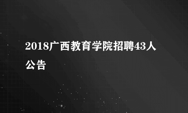 2018广西教育学院招聘43人公告