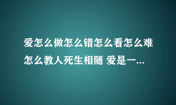 爱怎么做怎么错怎么看怎么难怎么教人死生相随 爱是一生一世一次一次的轮回