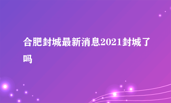 合肥封城最新消息2021封城了吗