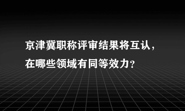 京津冀职称评审结果将互认，在哪些领域有同等效力？