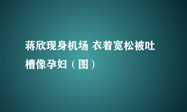 蒋欣现身机场 衣着宽松被吐槽像孕妇（图）