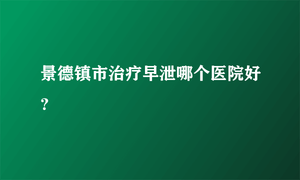 景德镇市治疗早泄哪个医院好？