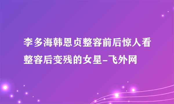 李多海韩恩贞整容前后惊人看整容后变残的女星-飞外网