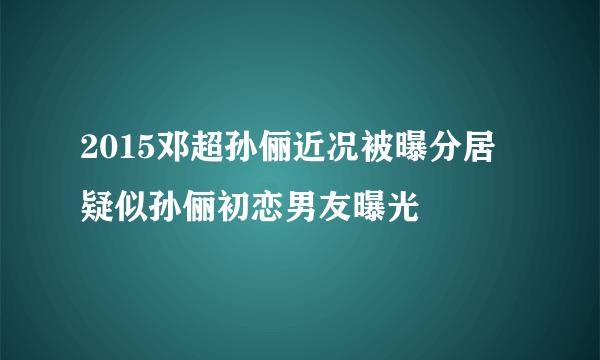 2015邓超孙俪近况被曝分居 疑似孙俪初恋男友曝光