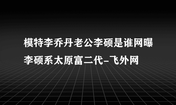 模特李乔丹老公李硕是谁网曝李硕系太原富二代-飞外网