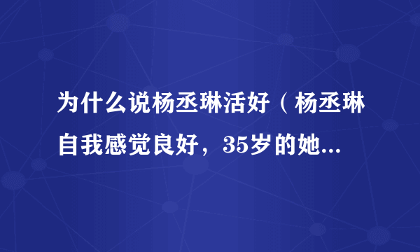 为什么说杨丞琳活好（杨丞琳自我感觉良好，35岁的她哪里来的自信）资讯_飞外网