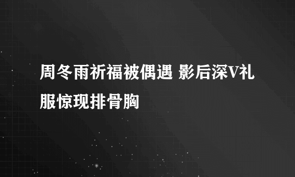 周冬雨祈福被偶遇 影后深V礼服惊现排骨胸