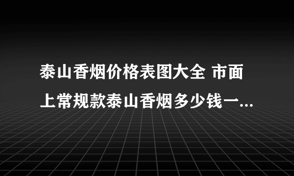 泰山香烟价格表图大全 市面上常规款泰山香烟多少钱一包(20种)