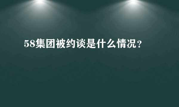 58集团被约谈是什么情况？