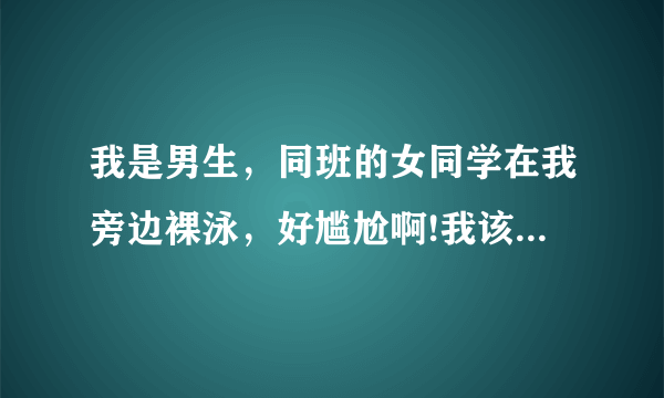 我是男生，同班的女同学在我旁边裸泳，好尴尬啊!我该怎么办？