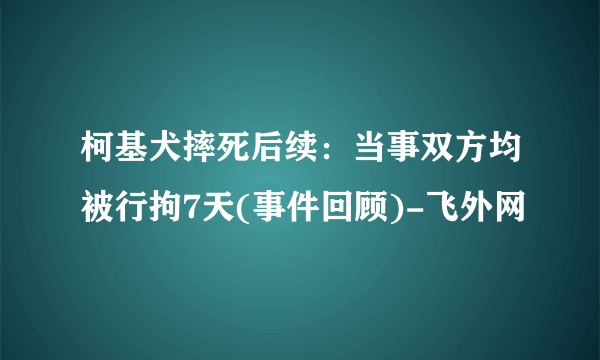 柯基犬摔死后续：当事双方均被行拘7天(事件回顾)-飞外网