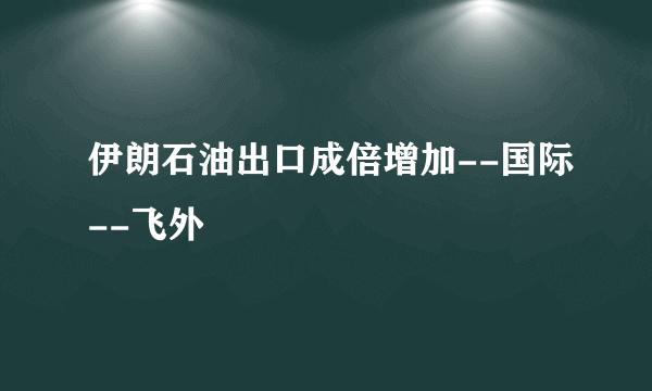 伊朗石油出口成倍增加--国际--飞外