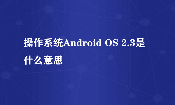 操作系统Android OS 2.3是什么意思