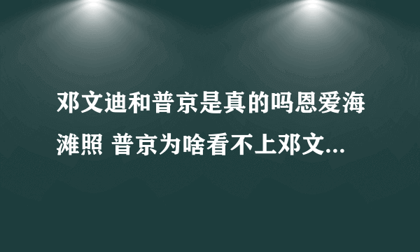 邓文迪和普京是真的吗恩爱海滩照 普京为啥看不上邓文迪什么关系