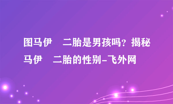 图马伊琍二胎是男孩吗？揭秘马伊琍二胎的性别-飞外网