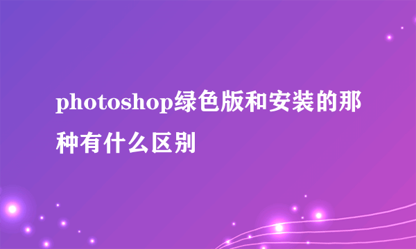 photoshop绿色版和安装的那种有什么区别