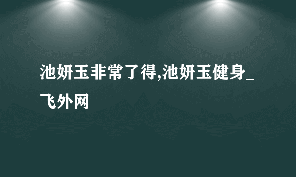 池妍玉非常了得,池妍玉健身_飞外网