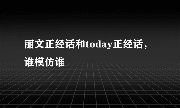 丽文正经话和today正经话，谁模仿谁