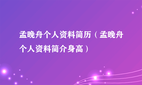 孟晚舟个人资料简历（孟晚舟个人资料简介身高）