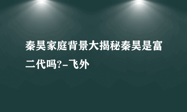 秦昊家庭背景大揭秘秦昊是富二代吗?-飞外