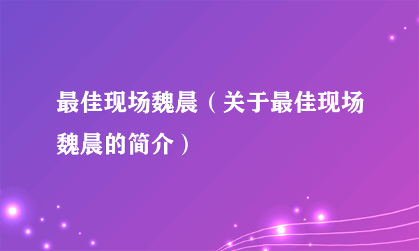 最佳现场魏晨（关于最佳现场魏晨的简介）