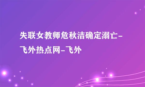 失联女教师危秋洁确定溺亡-飞外热点网-飞外