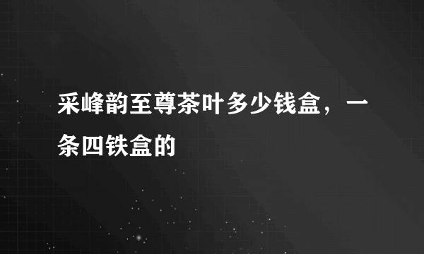 采峰韵至尊茶叶多少钱盒，一条四铁盒的