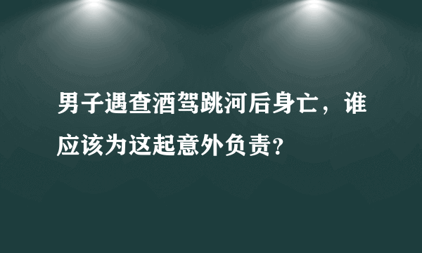 男子遇查酒驾跳河后身亡，谁应该为这起意外负责？