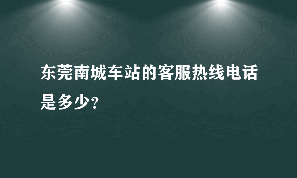 东莞南城车站的客服热线电话是多少？