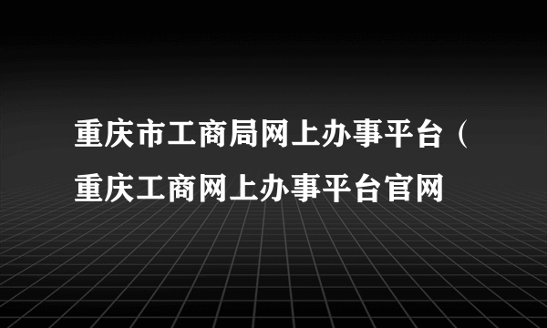 重庆市工商局网上办事平台（重庆工商网上办事平台官网