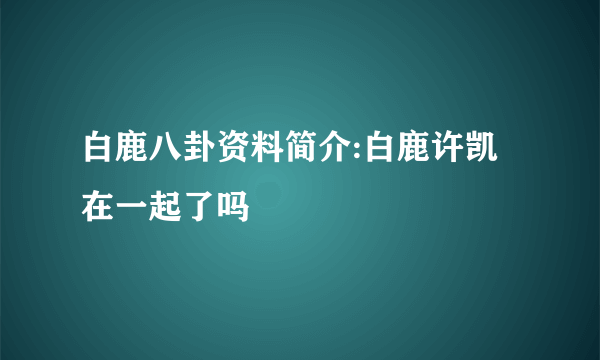 白鹿八卦资料简介:白鹿许凯在一起了吗