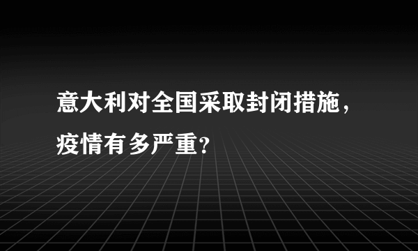 意大利对全国采取封闭措施，疫情有多严重？